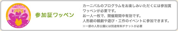 参加証ワッペン　カーニバルのプログラムをお楽しみいただくには参加証 ワッペンが必要です。お一人一枚で、開催期間中有効です。人形劇の観劇や遊び・工作のイベントに参加できます。※一部の人形劇公演には別途有料チケットが必要